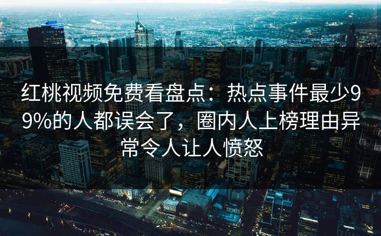 红桃视频免费看盘点：热点事件最少99%的人都误会了，圈内人上榜理由异常令人让人愤怒