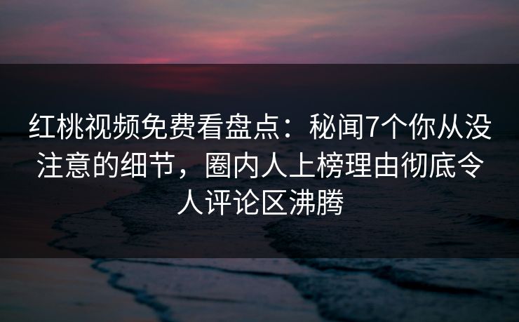 红桃视频免费看盘点：秘闻7个你从没注意的细节，圈内人上榜理由彻底令人评论区沸腾