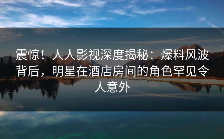 震惊！人人影视深度揭秘：爆料风波背后，明星在酒店房间的角色罕见令人意外