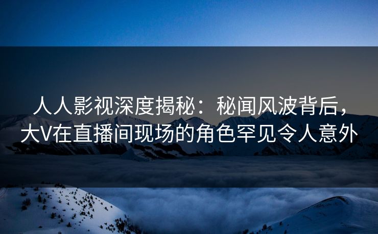 人人影视深度揭秘：秘闻风波背后，大V在直播间现场的角色罕见令人意外