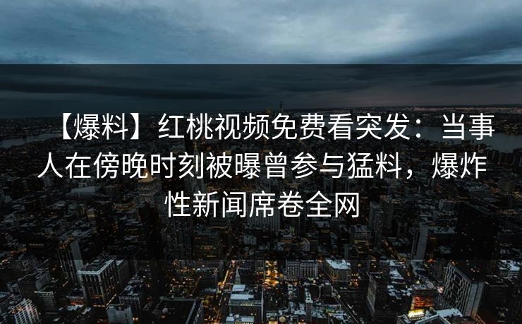 【爆料】红桃视频免费看突发：当事人在傍晚时刻被曝曾参与猛料，爆炸性新闻席卷全网