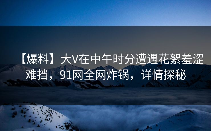 【爆料】大V在中午时分遭遇花絮羞涩难挡，91网全网炸锅，详情探秘