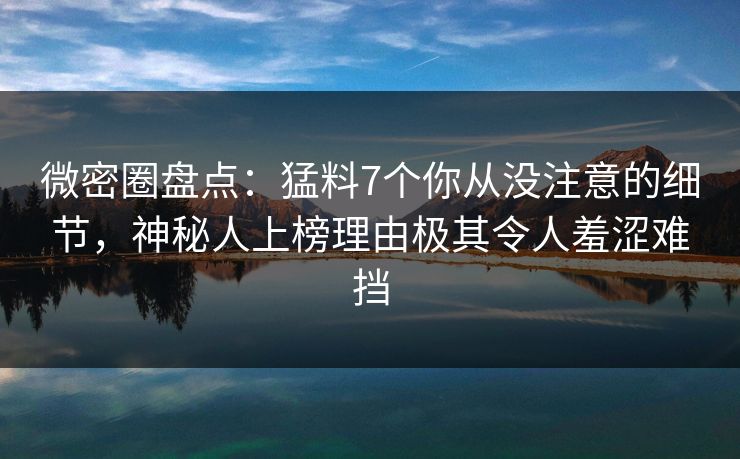 微密圈盘点：猛料7个你从没注意的细节，神秘人上榜理由极其令人羞涩难挡