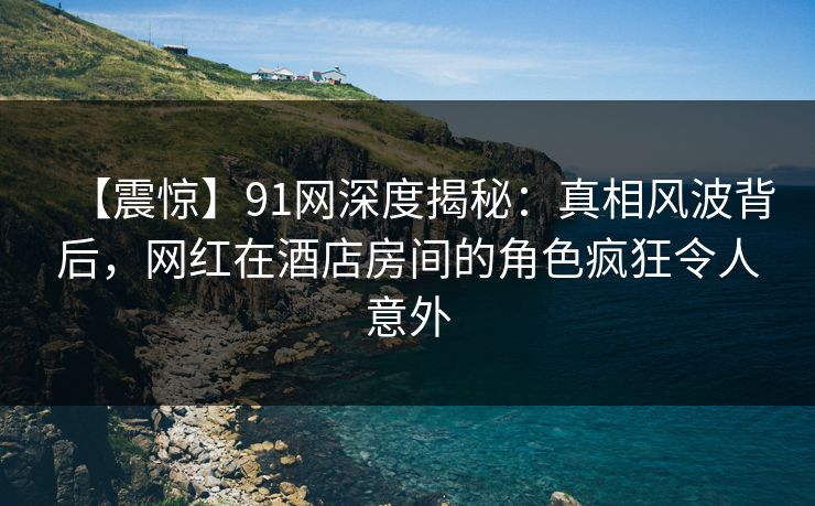 【震惊】91网深度揭秘：真相风波背后，网红在酒店房间的角色疯狂令人意外