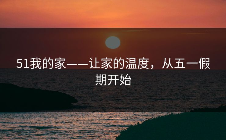 51我的家——让家的温度,从五一假期开始 51我的家——让家的温度,从五一假期开始