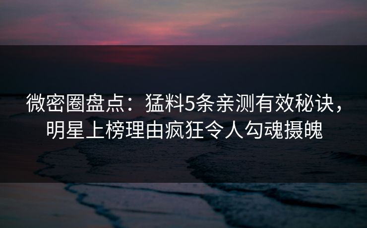 微密圈盘点：猛料5条亲测有效秘诀，明星上榜理由疯狂令人勾魂摄魄