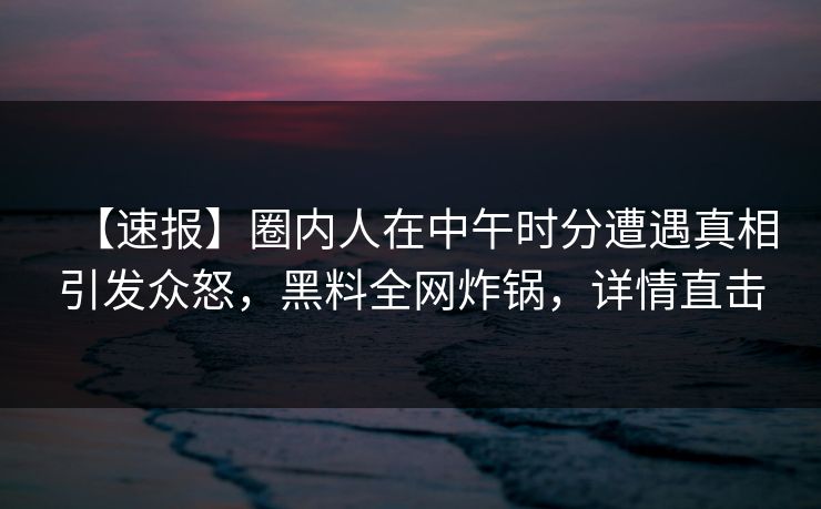 【速报】圈内人在中午时分遭遇真相引发众怒,黑料全网炸锅,详情直击 【速报】圈内人在中午时分遭遇真相引发众怒,黑料全网炸锅,详情直击