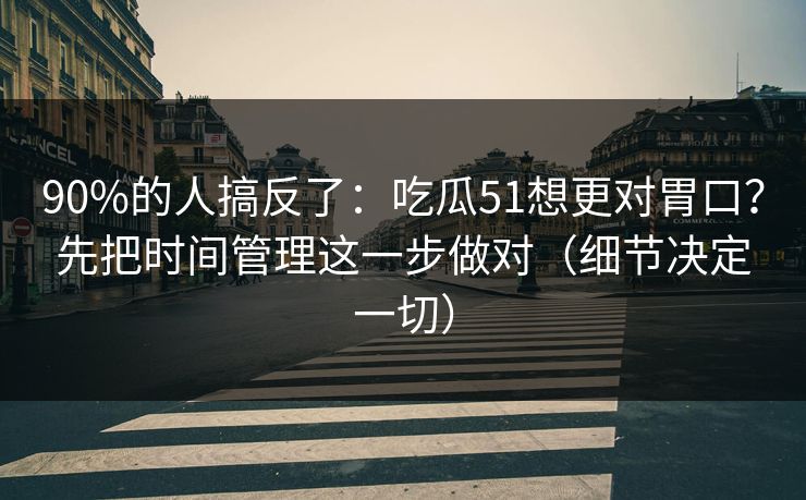 90%的人搞反了：吃瓜51想更对胃口？先把时间管理这一步做对（细节决定一切）