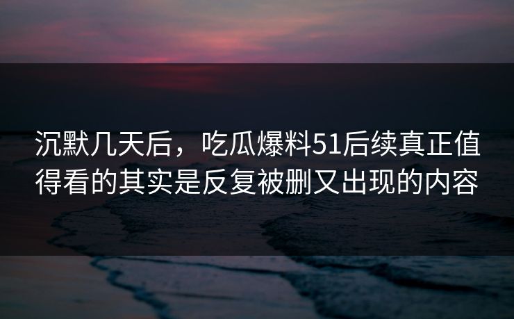 沉默几天后，吃瓜爆料51后续真正值得看的其实是反复被删又出现的内容