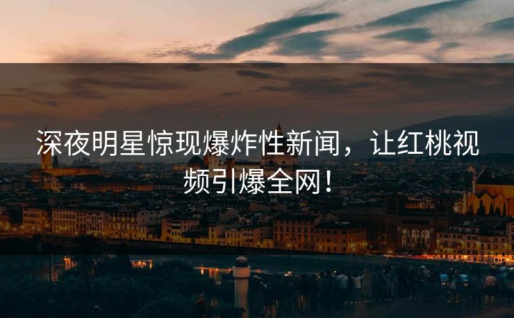 深夜明星惊现爆炸性新闻，让红桃视频引爆全网！