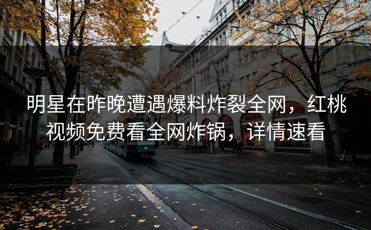 明星在昨晚遭遇爆料炸裂全网，红桃视频免费看全网炸锅，详情速看