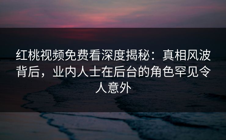红桃视频免费看深度揭秘：真相风波背后，业内人士在后台的角色罕见令人意外