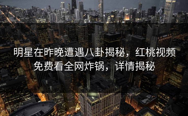 明星在昨晚遭遇八卦揭秘，红桃视频免费看全网炸锅，详情揭秘