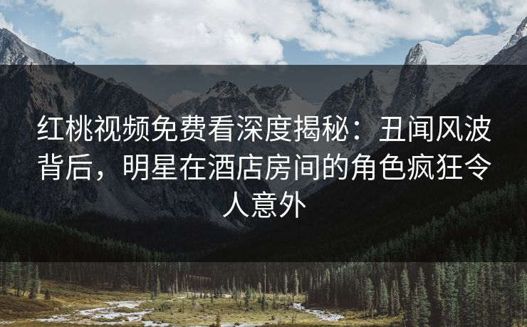 红桃视频免费看深度揭秘：丑闻风波背后，明星在酒店房间的角色疯狂令人意外