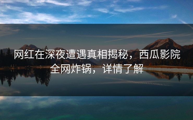 网红在深夜遭遇真相揭秘，西瓜影院全网炸锅，详情了解