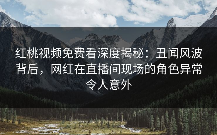 红桃视频免费看深度揭秘：丑闻风波背后，网红在直播间现场的角色异常令人意外