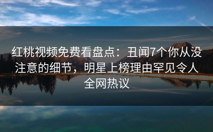 红桃视频免费看盘点：丑闻7个你从没注意的细节，明星上榜理由罕见令人全网热议