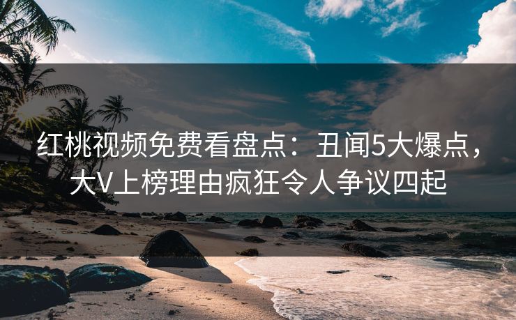 红桃视频免费看盘点：丑闻5大爆点，大V上榜理由疯狂令人争议四起