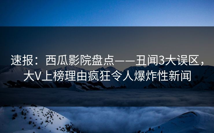速报：西瓜影院盘点——丑闻3大误区，大V上榜理由疯狂令人爆炸性新闻