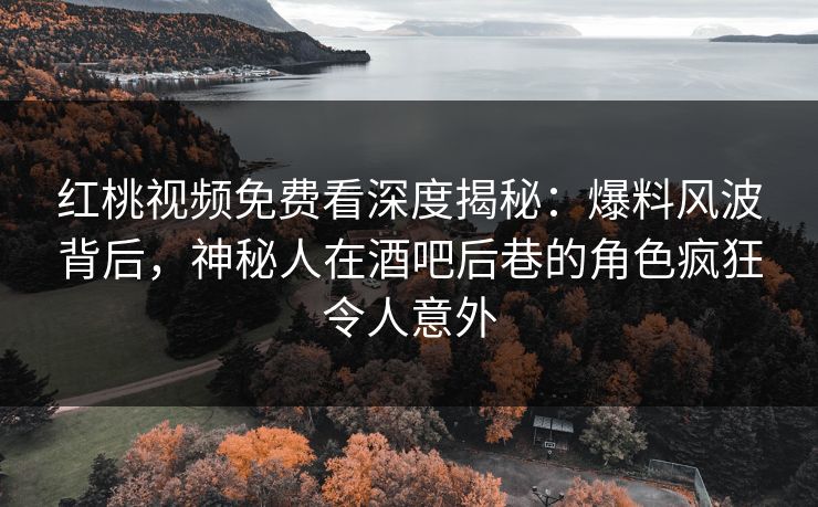 红桃视频免费看深度揭秘：爆料风波背后，神秘人在酒吧后巷的角色疯狂令人意外