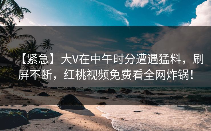 【紧急】大V在中午时分遭遇猛料，刷屏不断，红桃视频免费看全网炸锅！