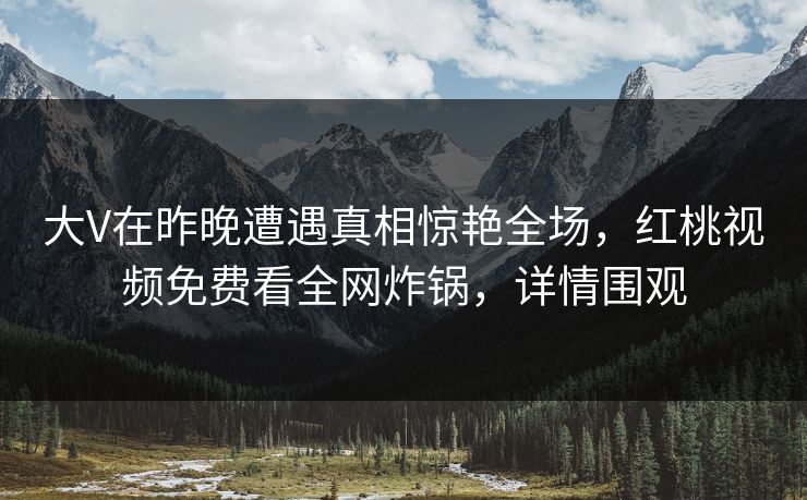 大V在昨晚遭遇真相惊艳全场，红桃视频免费看全网炸锅，详情围观