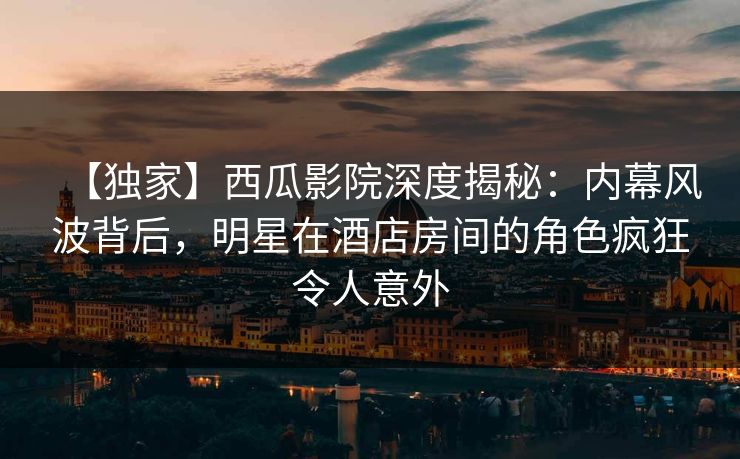【独家】西瓜影院深度揭秘：内幕风波背后，明星在酒店房间的角色疯狂令人意外