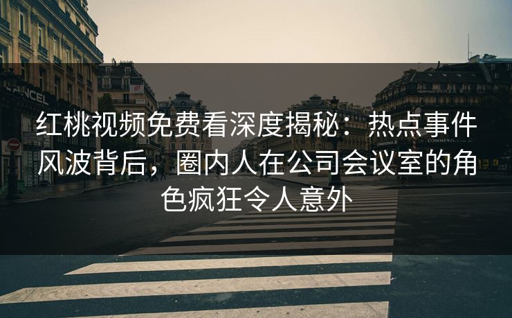 红桃视频免费看深度揭秘：热点事件风波背后，圈内人在公司会议室的角色疯狂令人意外