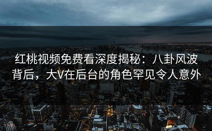 红桃视频免费看深度揭秘：八卦风波背后，大V在后台的角色罕见令人意外