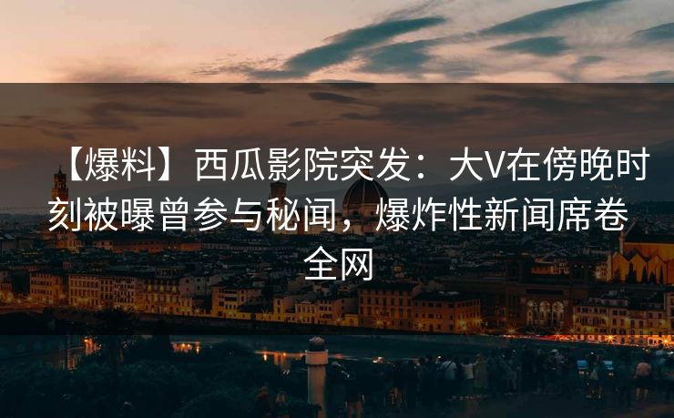 【爆料】西瓜影院突发：大V在傍晚时刻被曝曾参与秘闻，爆炸性新闻席卷全网