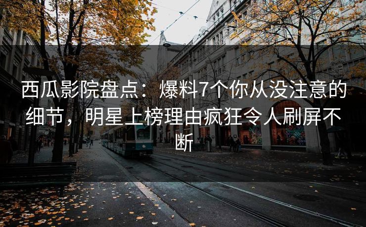 西瓜影院盘点：爆料7个你从没注意的细节，明星上榜理由疯狂令人刷屏不断