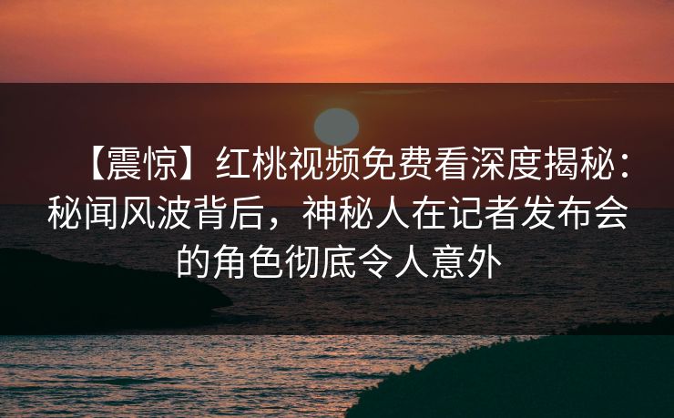 【震惊】红桃视频免费看深度揭秘：秘闻风波背后，神秘人在记者发布会的角色彻底令人意外