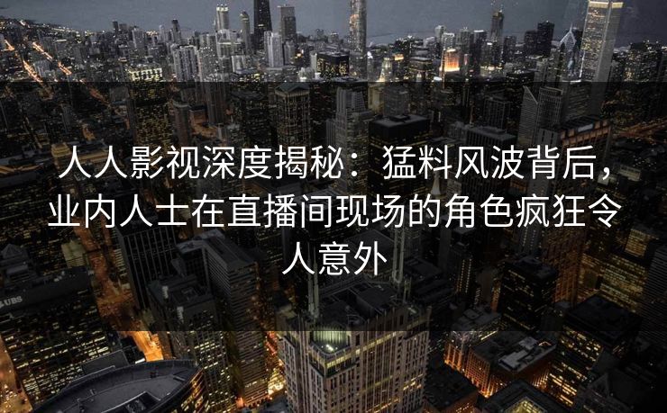 人人影视深度揭秘：猛料风波背后，业内人士在直播间现场的角色疯狂令人意外
