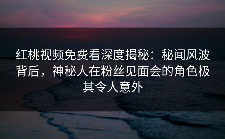 红桃视频免费看深度揭秘：秘闻风波背后，神秘人在粉丝见面会的角色极其令人意外