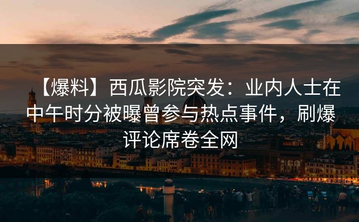 【爆料】西瓜影院突发：业内人士在中午时分被曝曾参与热点事件，刷爆评论席卷全网