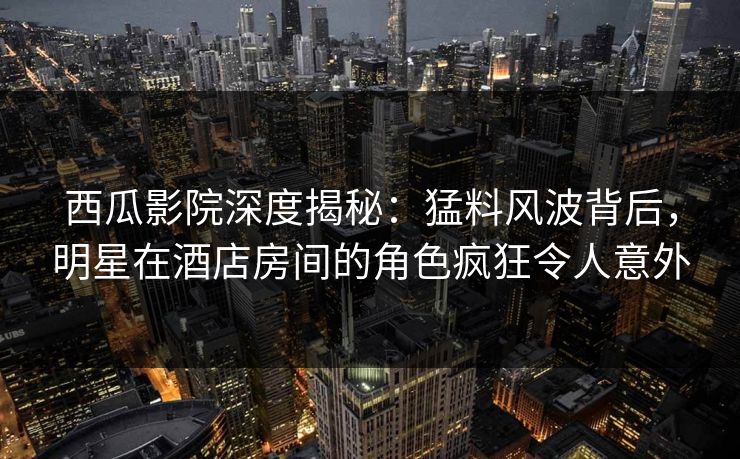 西瓜影院深度揭秘：猛料风波背后，明星在酒店房间的角色疯狂令人意外