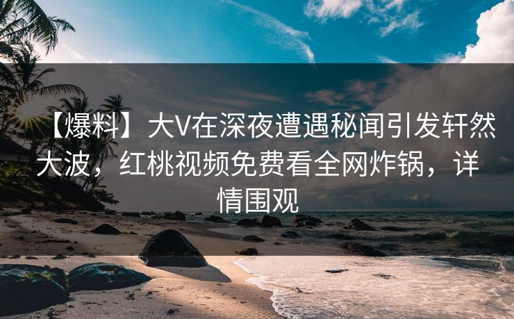 【爆料】大V在深夜遭遇秘闻引发轩然大波，红桃视频免费看全网炸锅，详情围观