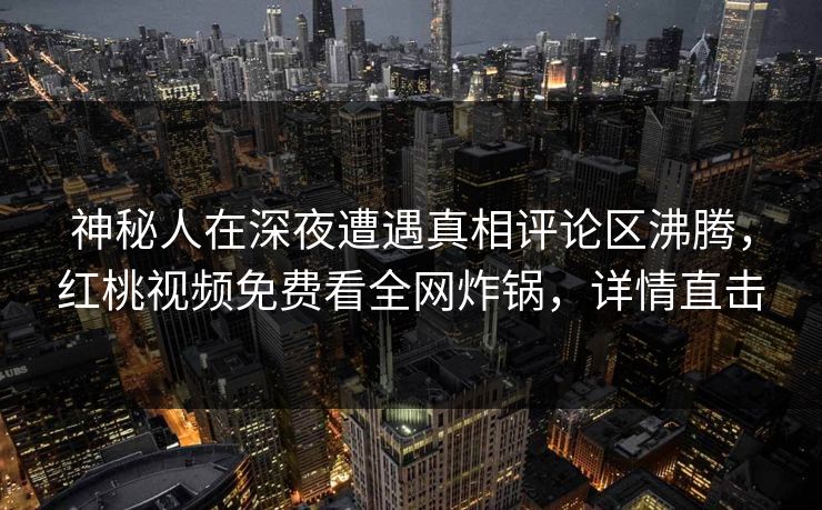 神秘人在深夜遭遇真相评论区沸腾，红桃视频免费看全网炸锅，详情直击