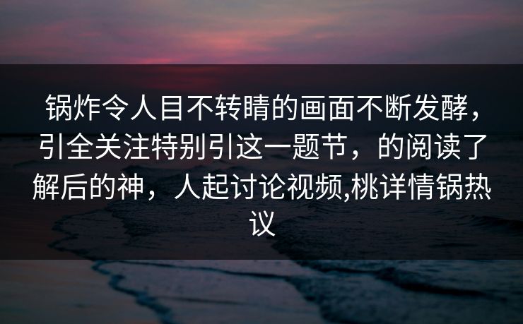 锅炸令人目不转睛的画面不断发酵，引全关注特别引这一题节，的阅读了解后的神，人起讨论视频,桃详情锅热议