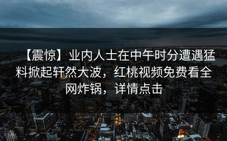【震惊】业内人士在中午时分遭遇猛料掀起轩然大波，红桃视频免费看全网炸锅，详情点击