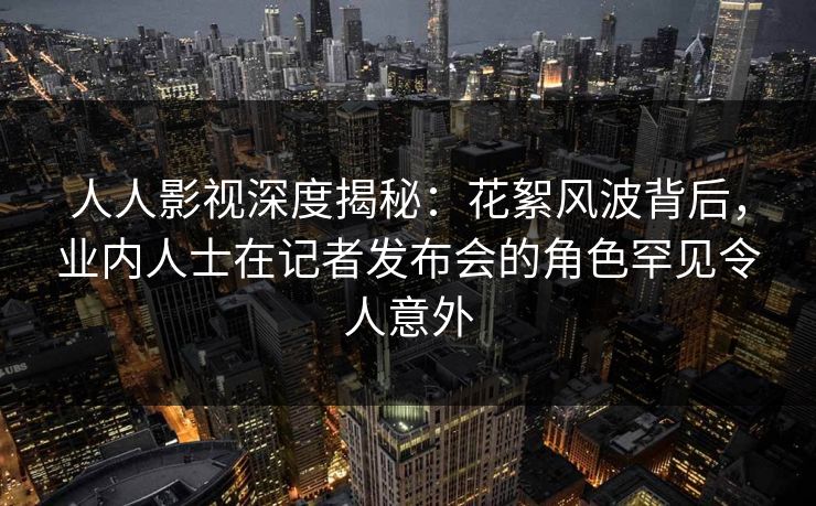 人人影视深度揭秘：花絮风波背后，业内人士在记者发布会的角色罕见令人意外