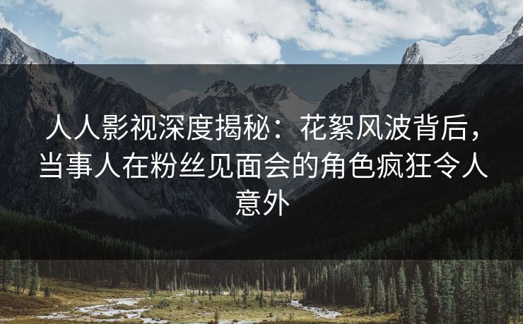 人人影视深度揭秘：花絮风波背后，当事人在粉丝见面会的角色疯狂令人意外