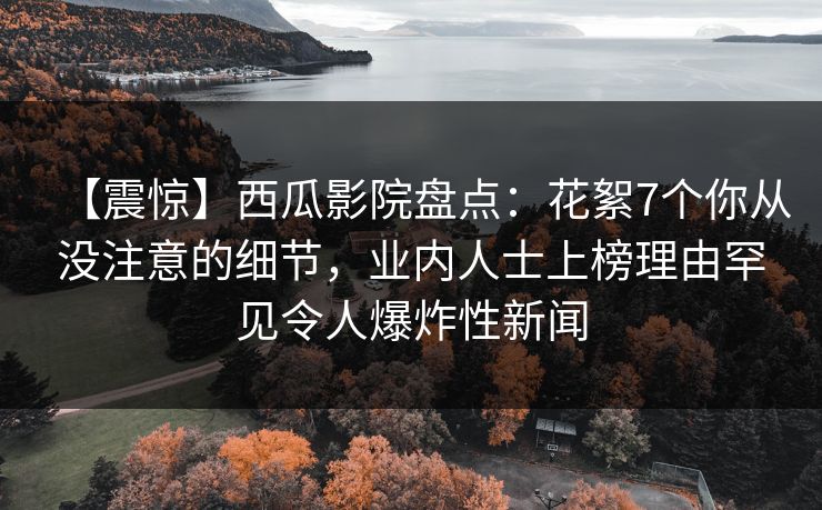 【震惊】西瓜影院盘点：花絮7个你从没注意的细节，业内人士上榜理由罕见令人爆炸性新闻
