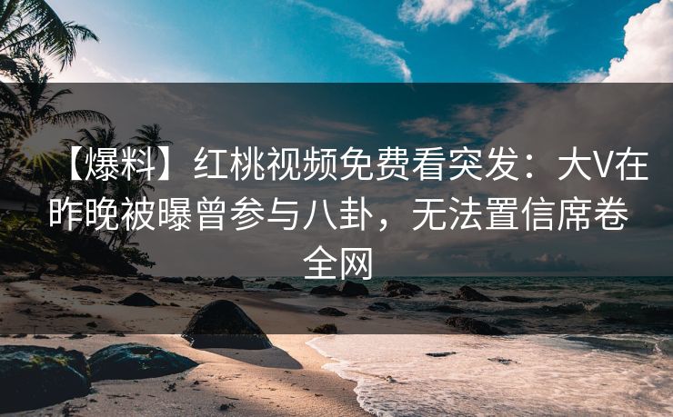 【爆料】红桃视频免费看突发：大V在昨晚被曝曾参与八卦，无法置信席卷全网