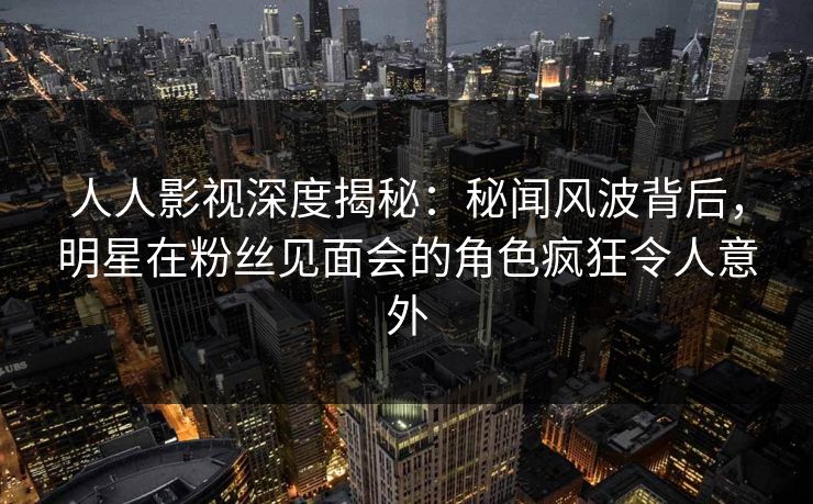 人人影视深度揭秘：秘闻风波背后，明星在粉丝见面会的角色疯狂令人意外