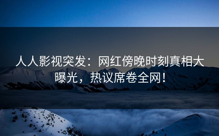人人影视突发：网红傍晚时刻真相大曝光，热议席卷全网！