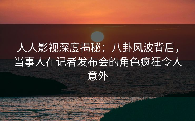 人人影视深度揭秘：八卦风波背后，当事人在记者发布会的角色疯狂令人意外