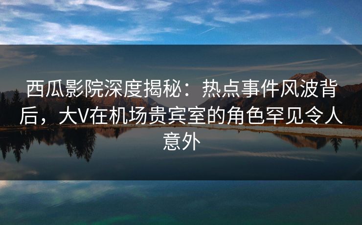 西瓜影院深度揭秘：热点事件风波背后，大V在机场贵宾室的角色罕见令人意外
