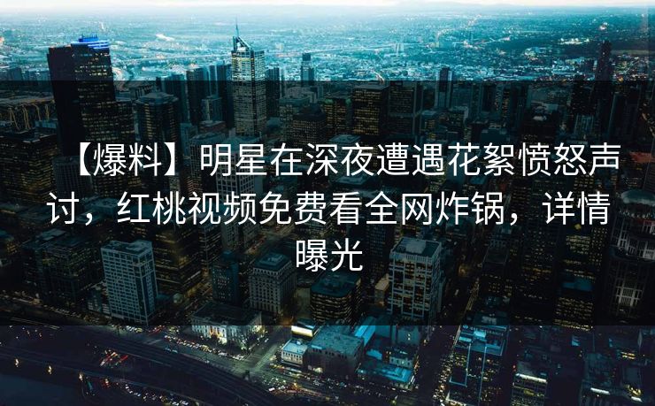 【爆料】明星在深夜遭遇花絮愤怒声讨，红桃视频免费看全网炸锅，详情曝光