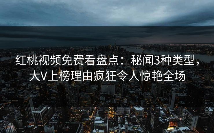 红桃视频免费看盘点：秘闻3种类型，大V上榜理由疯狂令人惊艳全场